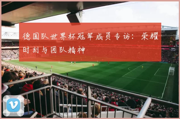 德国队世界杯冠军成员专访:荣耀时刻与团队精神