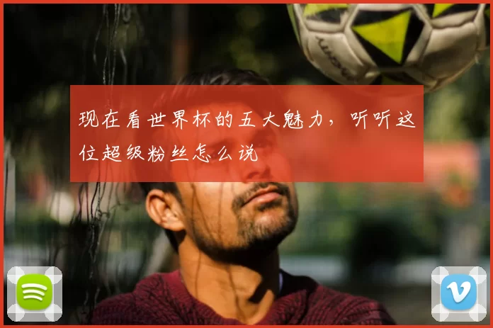 现在看世界杯的五大魅力,听听这位超级粉丝怎么说