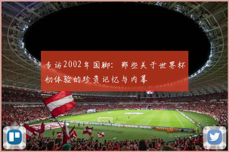 专访2002年国脚:那些关于世界杯初体验的珍贵记忆与内幕