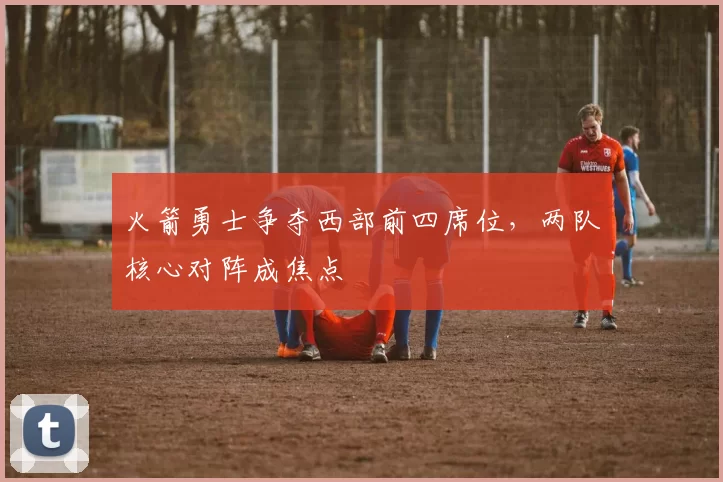 火箭勇士争夺西部前四席位，两队核心对阵成焦点