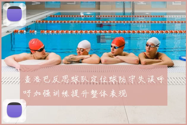 查洛巴反思球队定位球防守失误呼吁加强训练提升整体表现