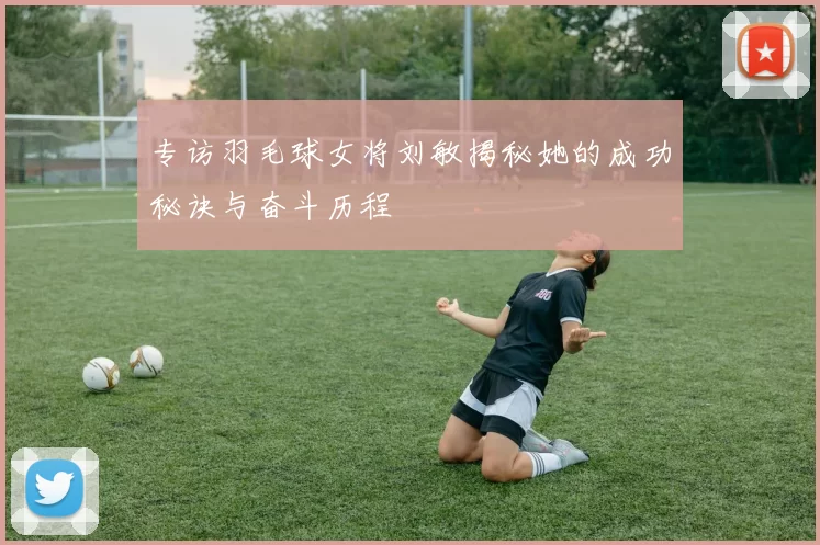 专访羽毛球女将刘敏揭秘她的成功秘诀与奋斗历程