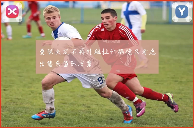 曼联决定不再外租拉什福德只考虑出售或留队方案