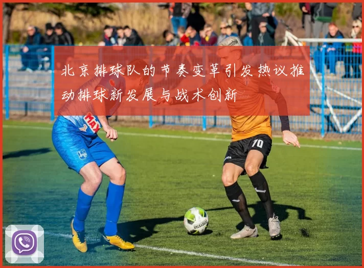 北京排球队的节奏变革引发热议推动排球新发展与战术创新