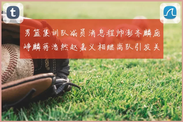 男篮集训队减员消息程帅澎齐麟庞峥麟蒋浩然赵嘉义相继离队引发关注