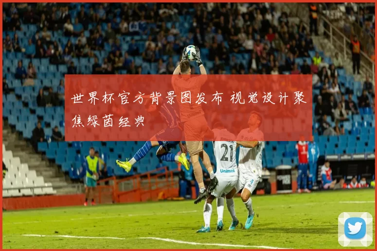 世界杯官方背景图发布 视觉设计聚焦绿茵经典