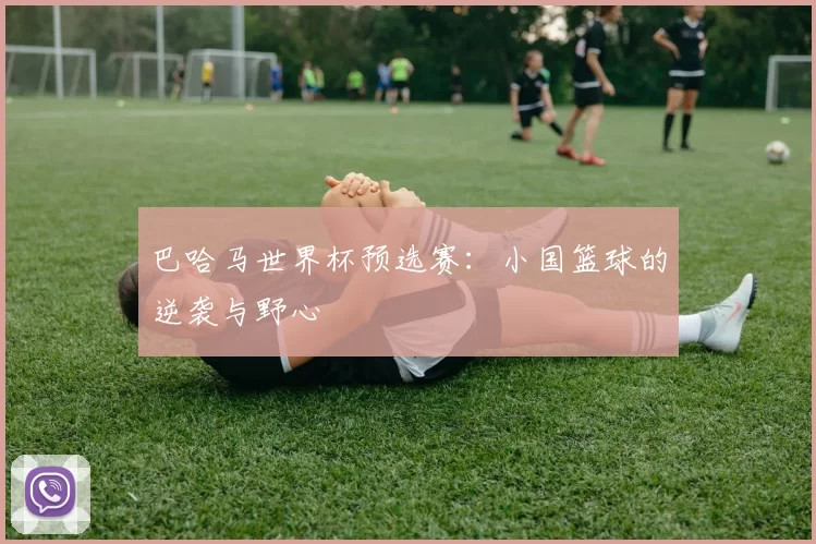 巴哈马世界杯预选赛:小国篮球的逆袭与野心