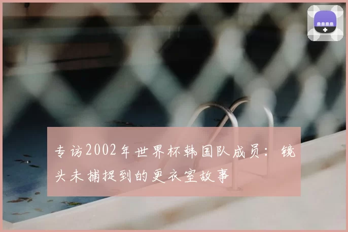 专访2002年世界杯韩国队成员:镜头未捕捉到的更衣室故事
