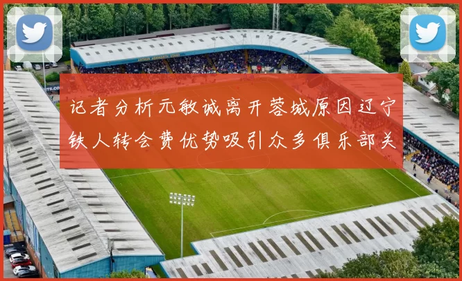 记者分析元敏诚离开蓉城原因辽宁铁人转会费优势吸引众多俱乐部关注