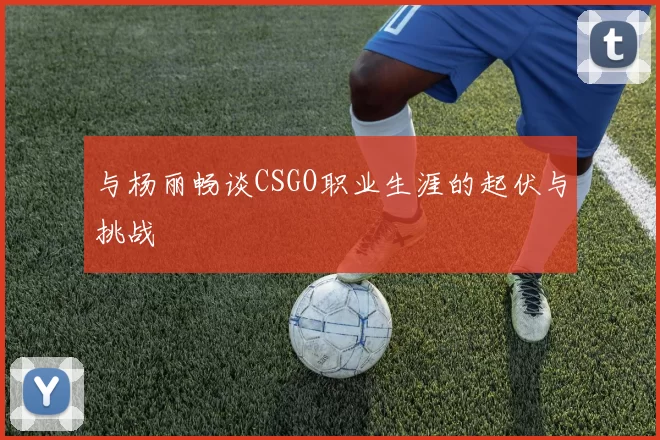 与杨丽畅谈CSGO职业生涯的起伏与挑战