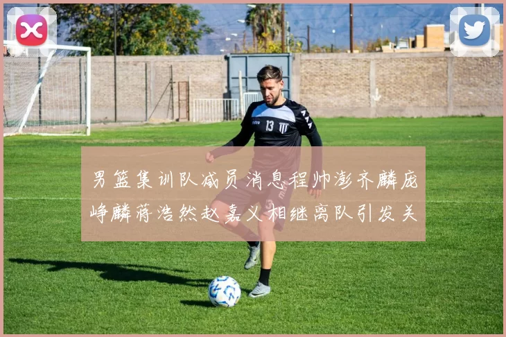 男篮集训队减员消息程帅澎齐麟庞峥麟蒋浩然赵嘉义相继离队引发关注
