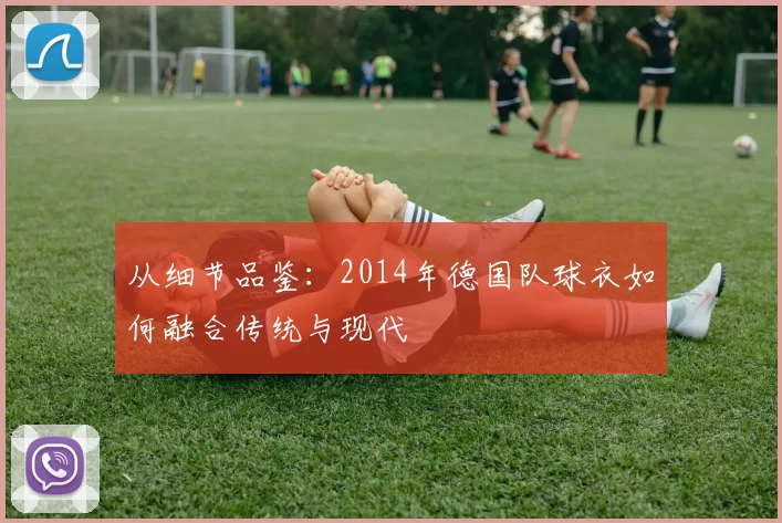 从细节品鉴:2014年德国队球衣如何融合传统与现代