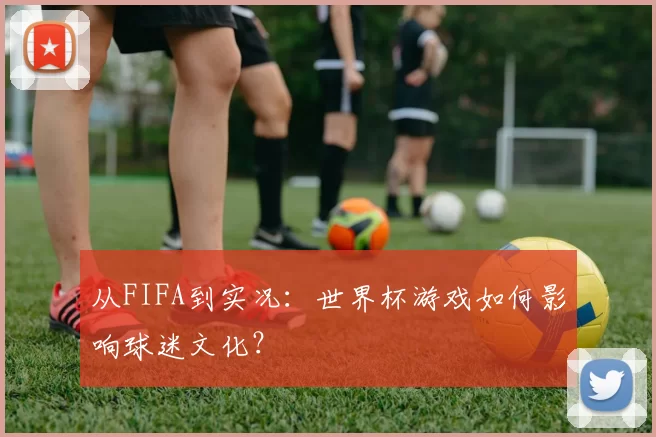从FIFA到实况:世界杯游戏如何影响球迷文化?