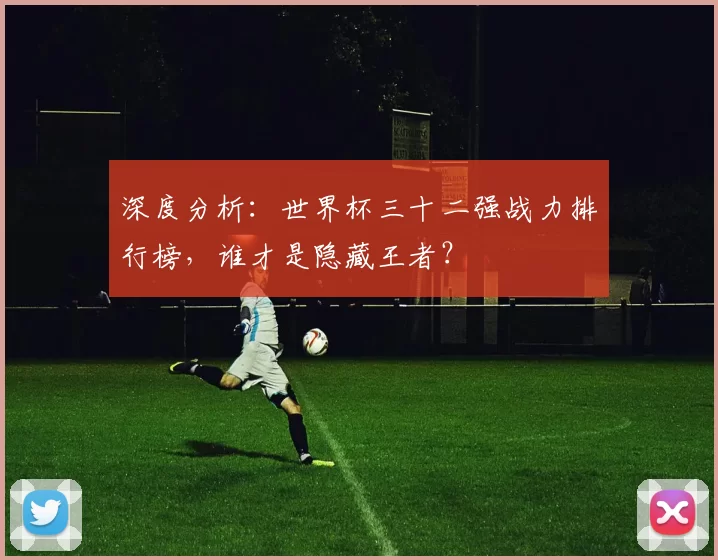 深度分析:世界杯三十二强战力排行榜,谁才是隐藏王者?