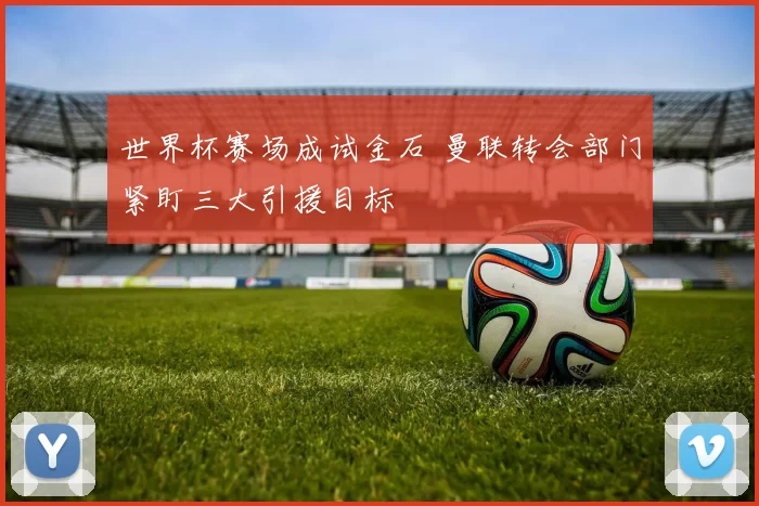 世界杯赛场成试金石 曼联转会部门紧盯三大引援目标