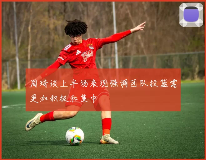 周琦谈上半场表现强调团队投篮需更加积极和集中