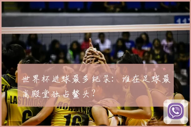 世界杯进球最多纪录:谁在足球最高殿堂独占鳌头?